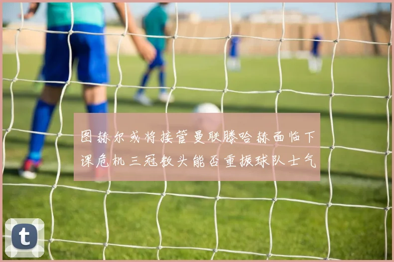图赫尔或将接管曼联滕哈赫面临下课危机三冠教头能否重振球队士气